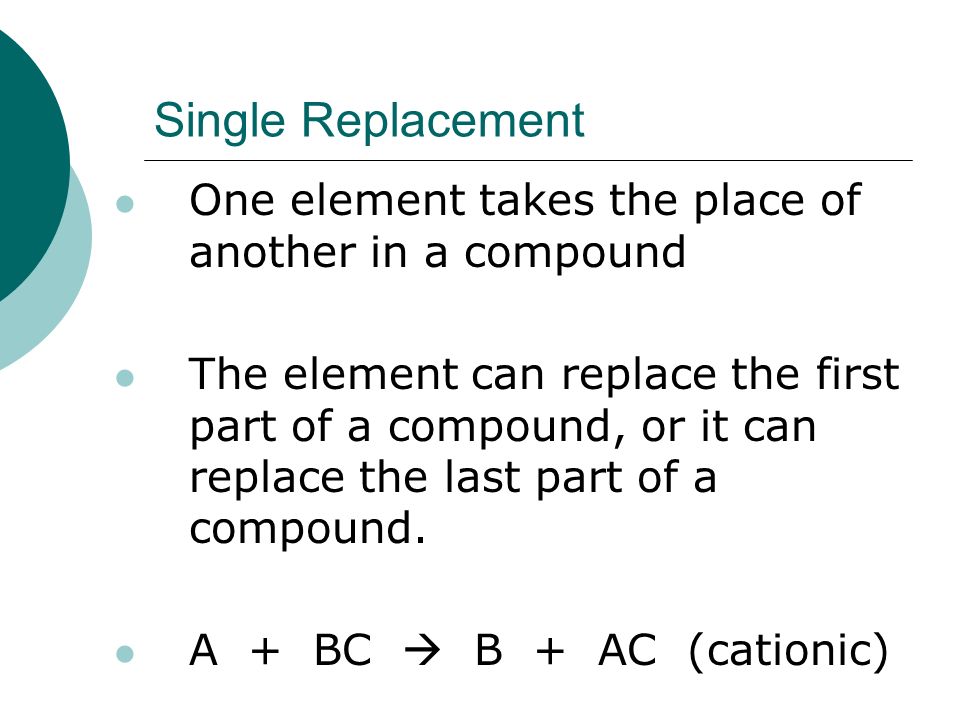 Single Replacement One element takes the place of another in a compound The element can replace the first part of a compound, or it can replace the last part of a compound.