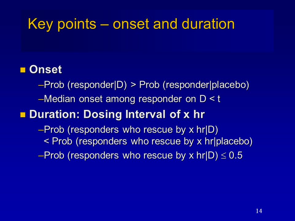 14 Key points – onset and duration Onset Onset –Prob (responder|D) > Prob (responder|placebo) –Median onset among responder on D < t Duration: Dosing Interval of x hr Duration: Dosing Interval of x hr –Prob (responders who rescue by x hr|D) < Prob (responders who rescue by x hr|placebo) –Prob (responders who rescue by x hr|D)  0.5
