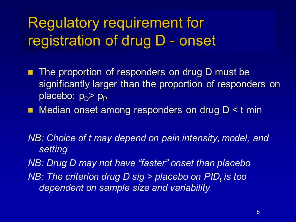 6 Regulatory requirement for registration of drug D - onset The proportion of responders on drug D must be significantly larger than the proportion of responders on placebo: p D > p P The proportion of responders on drug D must be significantly larger than the proportion of responders on placebo: p D > p P Median onset among responders on drug D < t min Median onset among responders on drug D < t min NB NB: Choice of t may depend on pain intensity, model, and setting NB: Drug D may not have faster onset than placebo NB: The criterion drug D sig > placebo on PID t is too dependent on sample size and variability