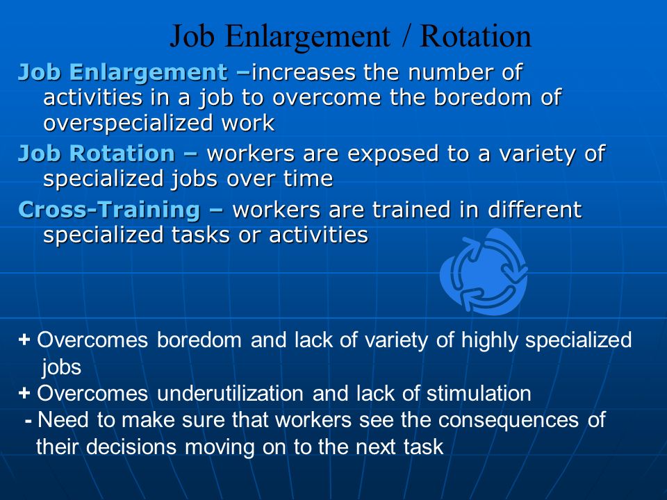 Job Enlargement –increases the number of activities in a job to overcome the boredom of overspecialized work Job Rotation – workers are exposed to a variety of specialized jobs over time Cross-Training – workers are trained in different specialized tasks or activities Job Enlargement / Rotation + Overcomes boredom and lack of variety of highly specialized jobs + Overcomes underutilization and lack of stimulation - Need to make sure that workers see the consequences of their decisions moving on to the next task