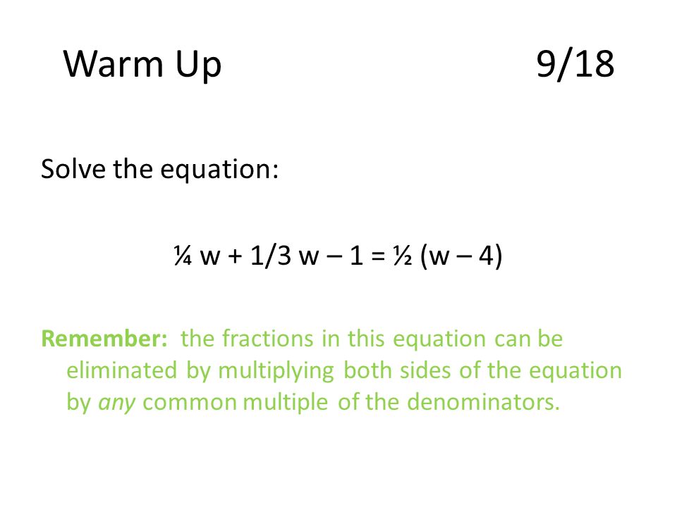 Warm Up9/18 Solve the equation: ¼ w + 1/3 w – 1 = ½ (w – 4) Remember: the fractions in this equation can be eliminated by multiplying both sides of the equation by any common multiple of the denominators.
