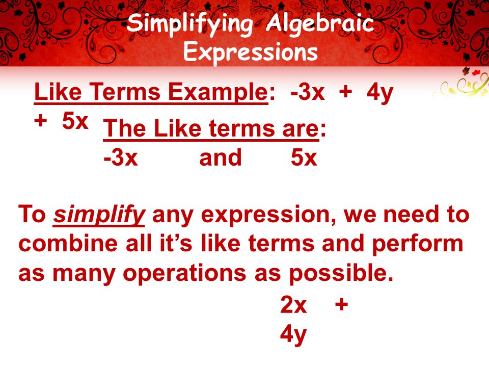 Simplifying Algebraic Expressions Like Terms Example: -3x + 4y + 5x The Like terms are: -3x and 5x To simplify any expression, we need to combine all it’s like terms and perform as many operations as possible.