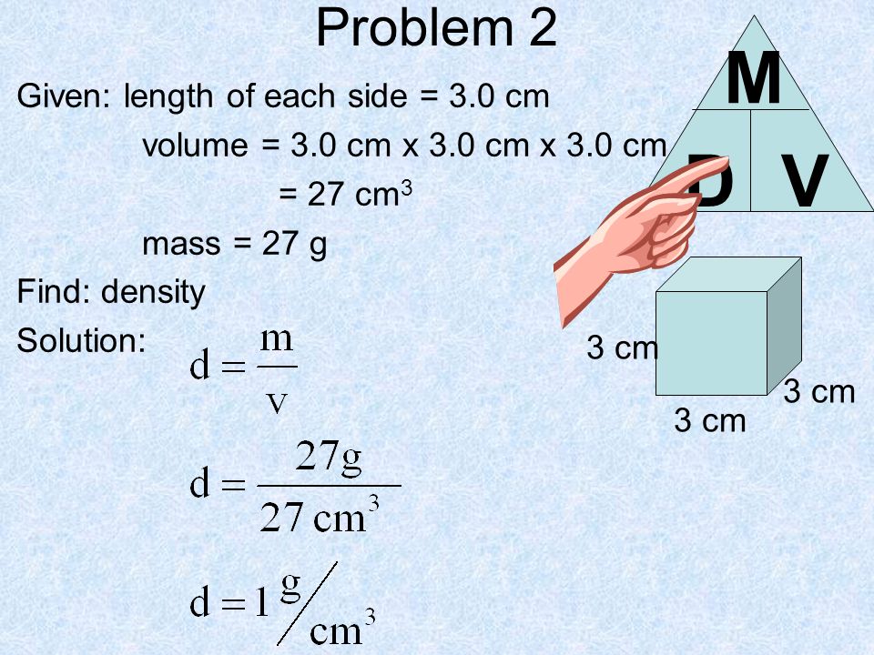 Problem 2 Given: length of each side = 3.0 cm volume = 3.0 cm x 3.0 cm x 3.0 cm = 27 cm 3 mass = 27 g Find: density Solution: 3 cm DV M