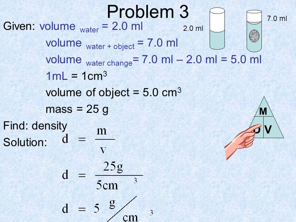 Problem 3 Given: volume water = 2.0 ml volume water + object = 7.0 ml volume water change = 7.0 ml – 2.0 ml = 5.0 ml 1mL = 1cm 3 volume of object = 5.0 cm 3 mass = 25 g Find: density Solution: 2.0 ml 7.0 ml D V M