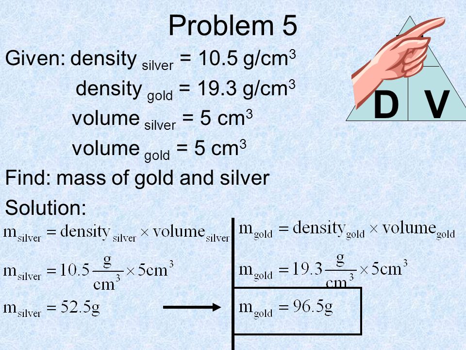 Problem 5 Given: density silver = 10.5 g/cm 3 density gold = 19.3 g/cm 3 volume silver = 5 cm 3 volume gold = 5 cm 3 Find: mass of gold and silver Solution: DV M