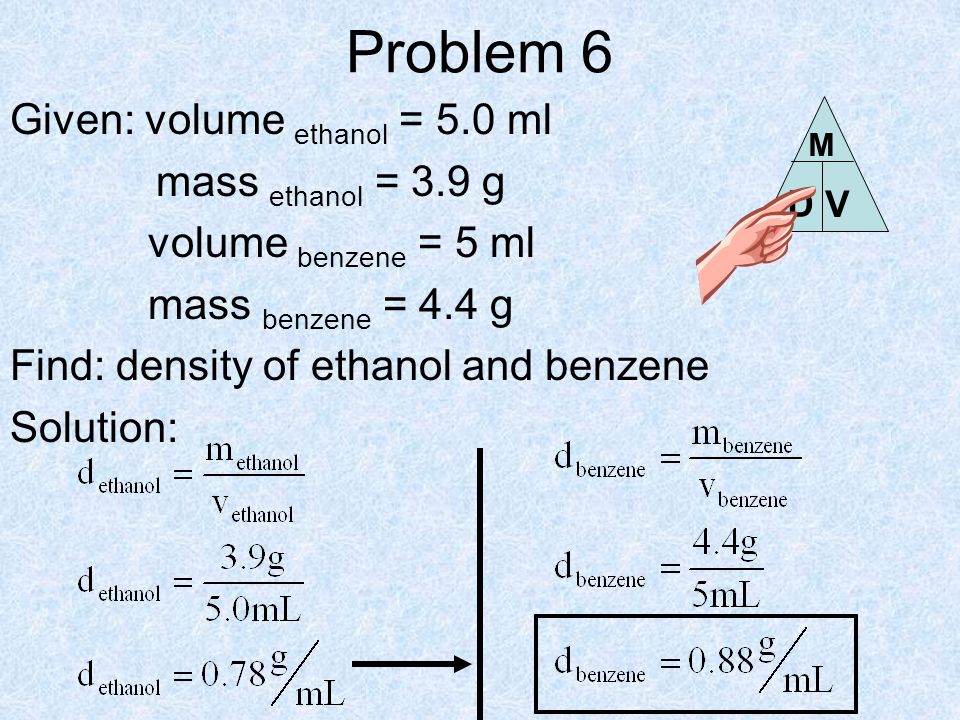 Problem 6 Given: volume ethanol = 5.0 ml mass ethanol = 3.9 g volume benzene = 5 ml mass benzene = 4.4 g Find: density of ethanol and benzene Solution: D V M