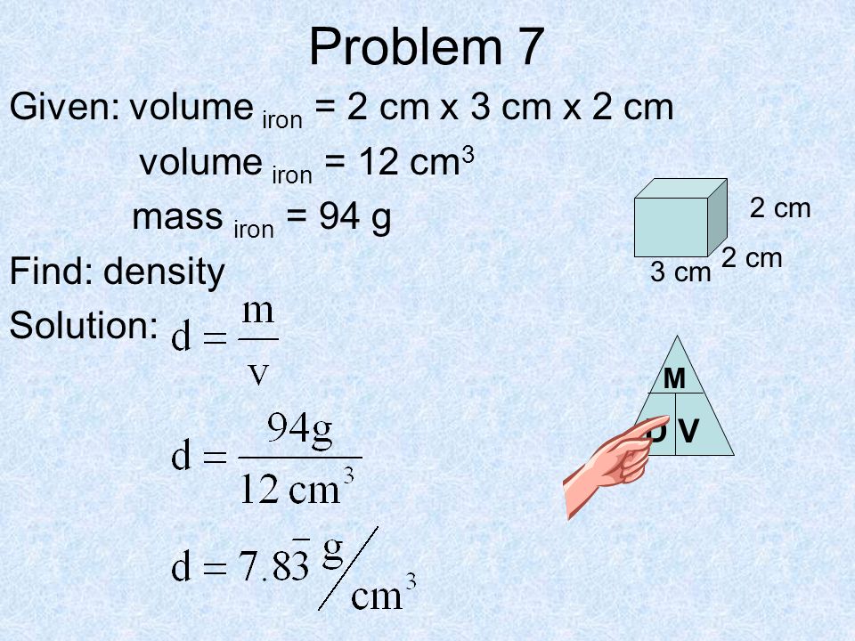 Problem 7 Given: volume iron = 2 cm x 3 cm x 2 cm volume iron = 12 cm 3 mass iron = 94 g Find: density Solution: 2 cm 3 cm D V M
