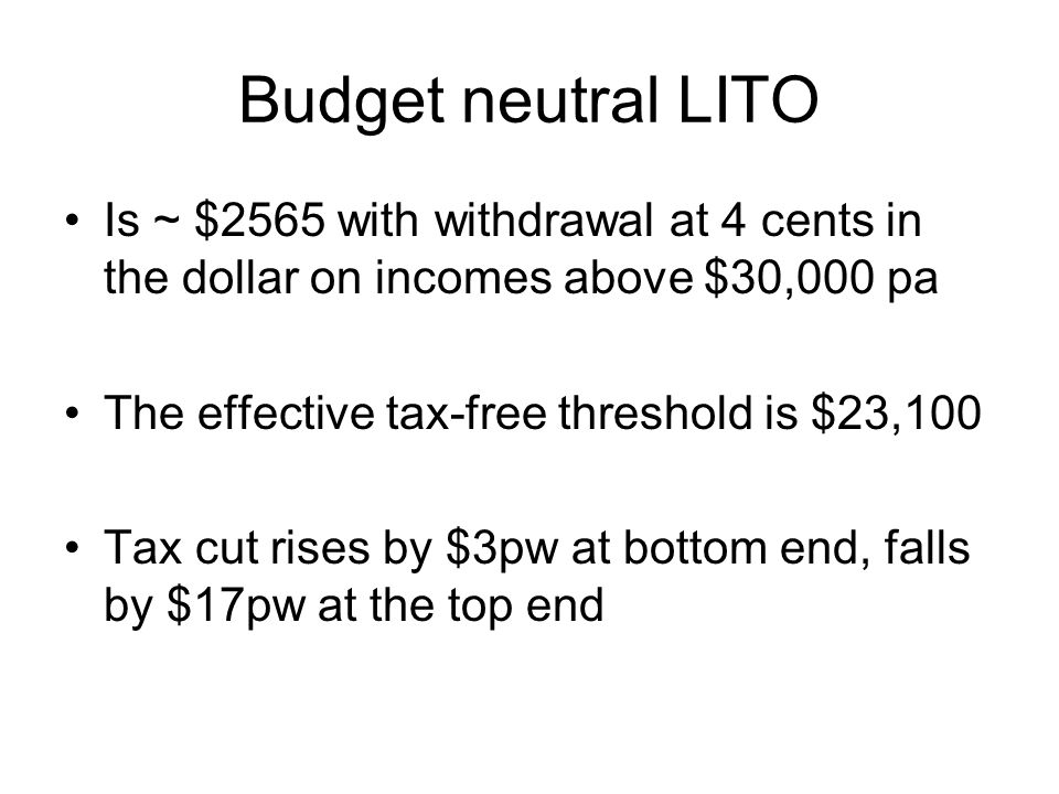 Budget neutral LITO Is ~ $2565 with withdrawal at 4 cents in the dollar on incomes above $30,000 pa The effective tax-free threshold is $23,100 Tax cut rises by $3pw at bottom end, falls by $17pw at the top end