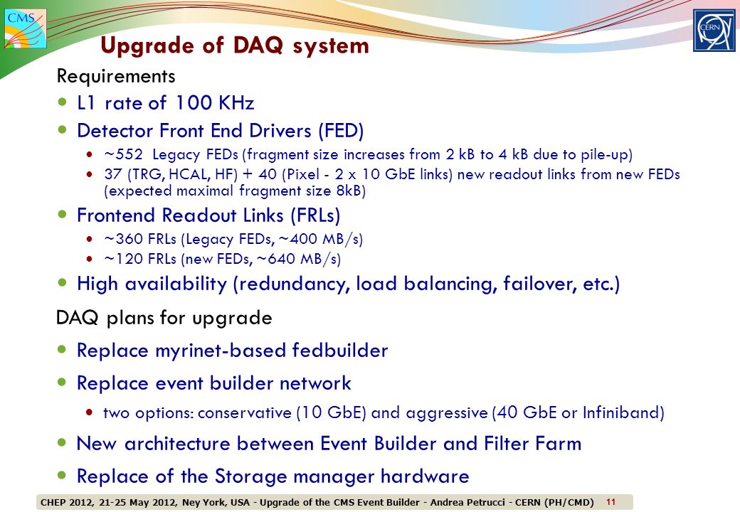 CHEP 2012, May 2012, Ney York, USA - Upgrade of the CMS Event Builder - Andrea Petrucci - CERN (PH/CMD) 11 Requirements L1 rate of 100 KHz Detector Front End Drivers (FED) ~552 Legacy FEDs (fragment size increases from 2 kB to 4 kB due to pile-up) 37 (TRG, HCAL, HF) + 40 (Pixel - 2 x 10 GbE links) new readout links from new FEDs (expected maximal fragment size 8kB) Frontend Readout Links (FRLs) ~360 FRLs (Legacy FEDs, ~400 MB/s) ~120 FRLs (new FEDs, ~640 MB/s) High availability (redundancy, load balancing, failover, etc.) Upgrade of DAQ system DAQ plans for upgrade Replace myrinet-based fedbuilder Replace event builder network two options: conservative (10 GbE) and aggressive (40 GbE or Infiniband) New architecture between Event Builder and Filter Farm Replace of the Storage manager hardware