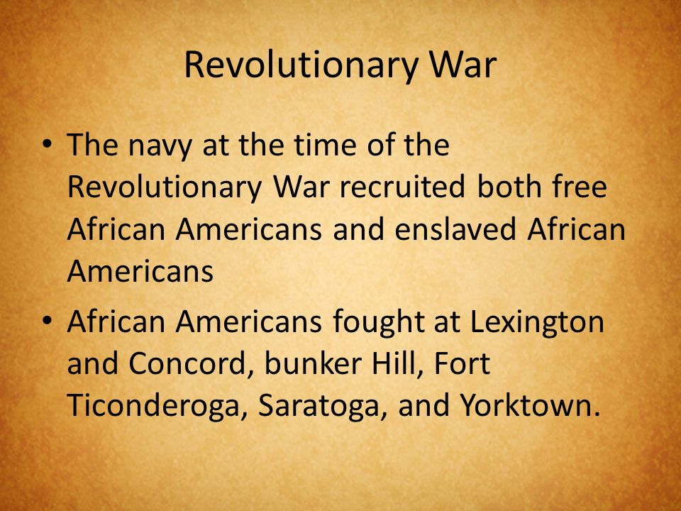Revolutionary War The navy at the time of the Revolutionary War recruited both free African Americans and enslaved African Americans African Americans fought at Lexington and Concord, bunker Hill, Fort Ticonderoga, Saratoga, and Yorktown.