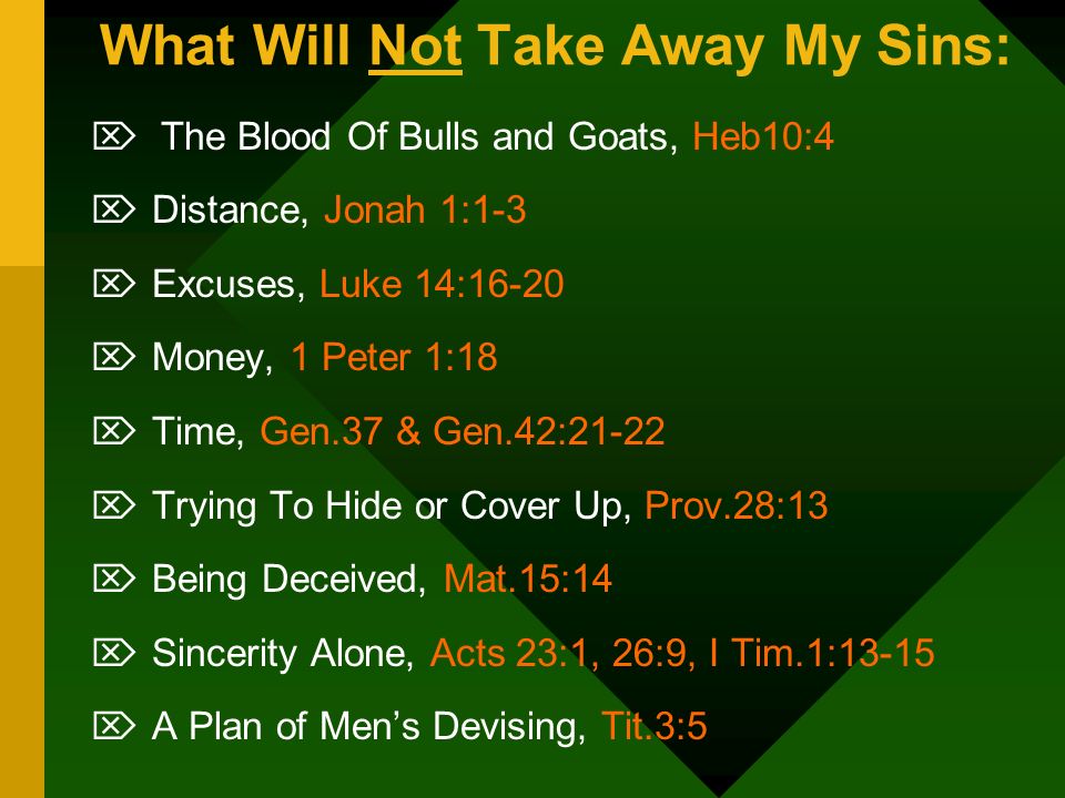 What Will Not Take Away My Sins:  The Blood Of Bulls and Goats, Heb10:4  Distance, Jonah 1:1-3  Excuses, Luke 14:16-20  Money, 1 Peter 1:18  Time, Gen.37 & Gen.42:21-22  Trying To Hide or Cover Up, Prov.28:13  Being Deceived, Mat.15:14  Sincerity Alone, Acts 23:1, 26:9, I Tim.1:13-15  A Plan of Men’s Devising, Tit.3:5