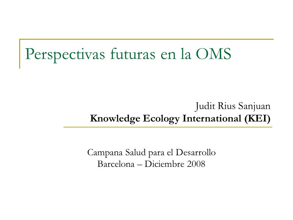 Campana Salud para el Desarrollo Barcelona – Diciembre 2008 Judit Rius Sanjuan Knowledge Ecology International (KEI) Perspectivas futuras en la OMS
