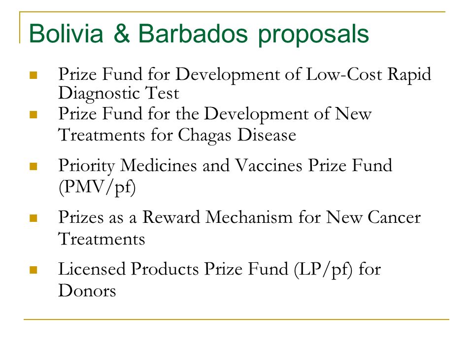 Bolivia & Barbados proposals Prize Fund for Development of Low-Cost Rapid Diagnostic Test Prize Fund for the Development of New Treatments for Chagas Disease Priority Medicines and Vaccines Prize Fund (PMV/pf) Prizes as a Reward Mechanism for New Cancer Treatments Licensed Products Prize Fund (LP/pf) for Donors