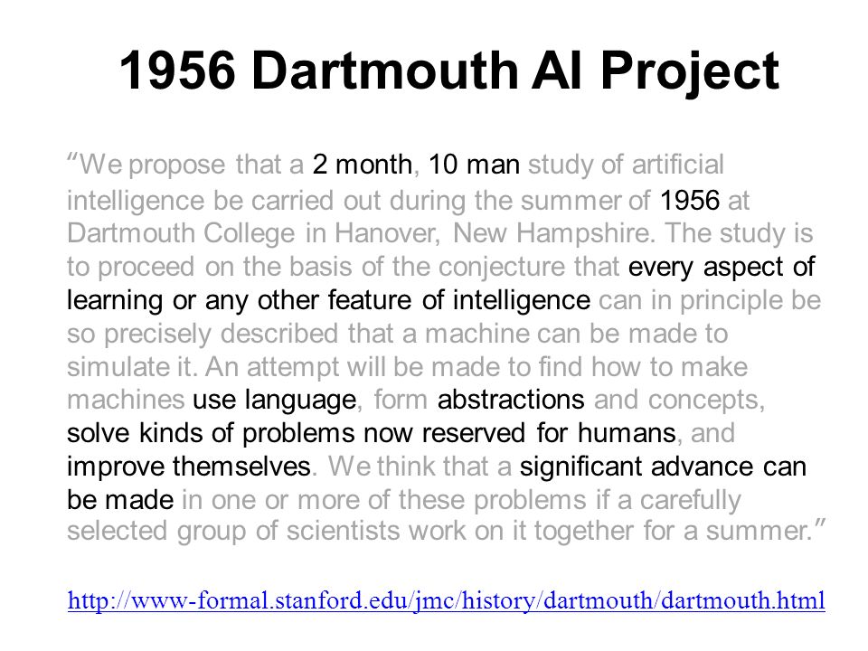 1956 Dartmouth AI Project We propose that a 2 month, 10 man study of artificial intelligence be carried out during the summer of 1956 at Dartmouth College in Hanover, New Hampshire.