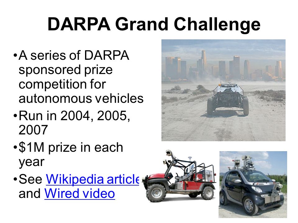 DARPA Grand Challenge A series of DARPA sponsored prize competition for autonomous vehicles Run in 2004, 2005, 2007 $1M prize in each year See Wikipedia article and Wired videoWikipedia articleWired video