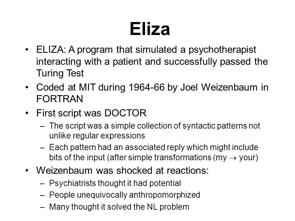 Eliza ELIZA: A program that simulated a psychotherapist interacting with a patient and successfully passed the Turing Test Coded at MIT during by Joel Weizenbaum in FORTRAN First script was DOCTOR –The script was a simple collection of syntactic patterns not unlike regular expressions –Each pattern had an associated reply which might include bits of the input (after simple transformations (my  your) Weizenbaum was shocked at reactions: –Psychiatrists thought it had potential –People unequivocally anthropomorphized –Many thought it solved the NL problem