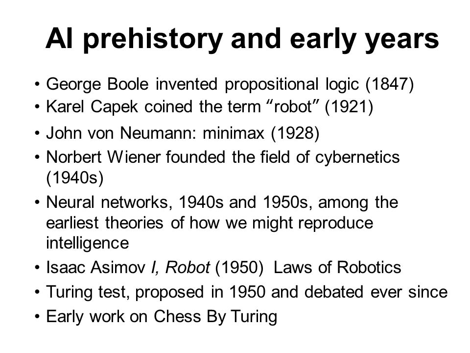 AI prehistory and early years George Boole invented propositional logic (1847) Karel Capek coined the term robot (1921) John von Neumann: minimax (1928) Norbert Wiener founded the field of cybernetics (1940s) Neural networks, 1940s and 1950s, among the earliest theories of how we might reproduce intelligence Isaac Asimov I, Robot (1950) Laws of Robotics Turing test, proposed in 1950 and debated ever since Early work on Chess By Turing
