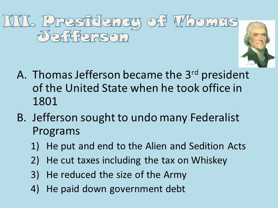 A.Thomas Jefferson became the 3 rd president of the United State when he took office in 1801 B.Jefferson sought to undo many Federalist Programs 1)He put and end to the Alien and Sedition Acts 2)He cut taxes including the tax on Whiskey 3)He reduced the size of the Army 4)He paid down government debt