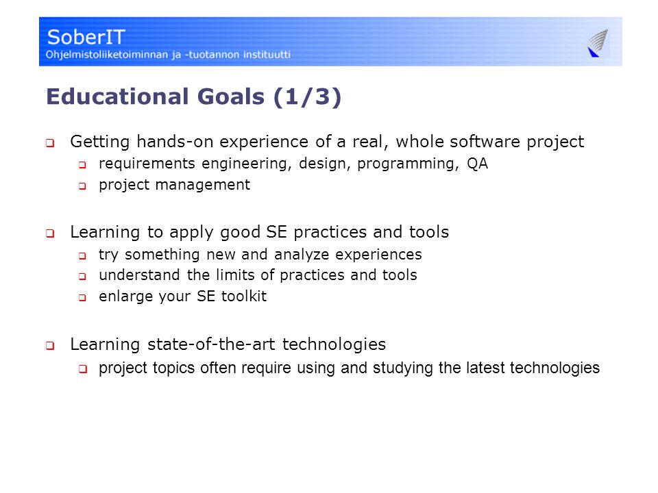 Educational Goals (1/3)  Getting hands-on experience of a real, whole software project  requirements engineering, design, programming, QA  project management  Learning to apply good SE practices and tools  try something new and analyze experiences  understand the limits of practices and tools  enlarge your SE toolkit  Learning state-of-the-art technologies  project topics often require using and studying the latest technologies