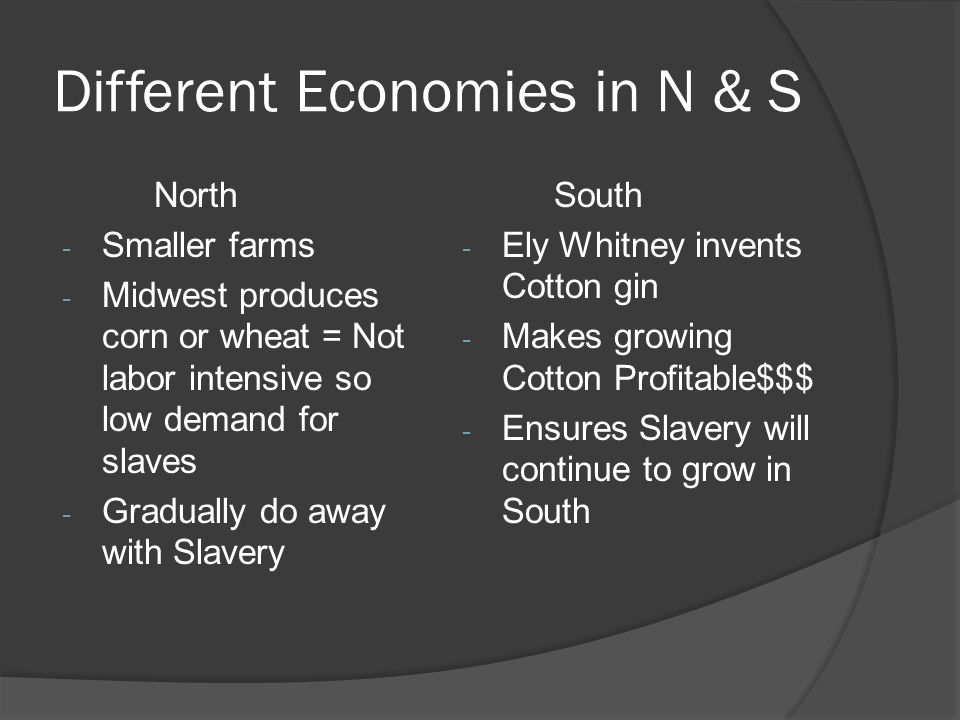 Different Economies in N & S North - Smaller farms - Midwest produces corn or wheat = Not labor intensive so low demand for slaves - Gradually do away with Slavery South - Ely Whitney invents Cotton gin - Makes growing Cotton Profitable$$$ - Ensures Slavery will continue to grow in South