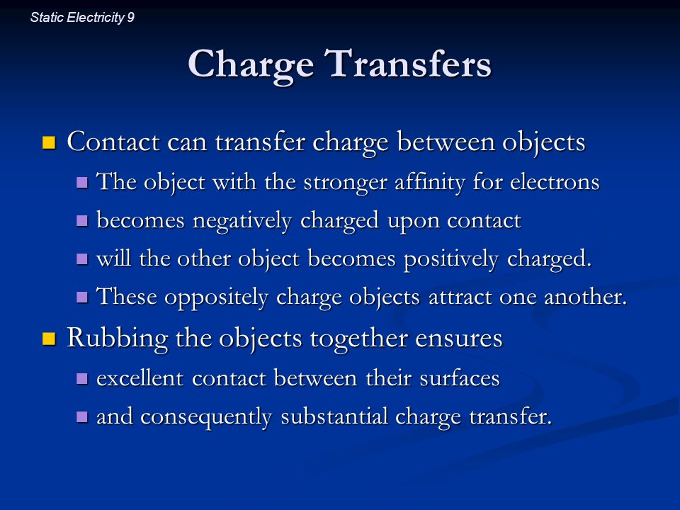Static Electricity 9 Charge Transfers Contact can transfer charge between objects Contact can transfer charge between objects The object with the stronger affinity for electrons The object with the stronger affinity for electrons becomes negatively charged upon contact becomes negatively charged upon contact will the other object becomes positively charged.