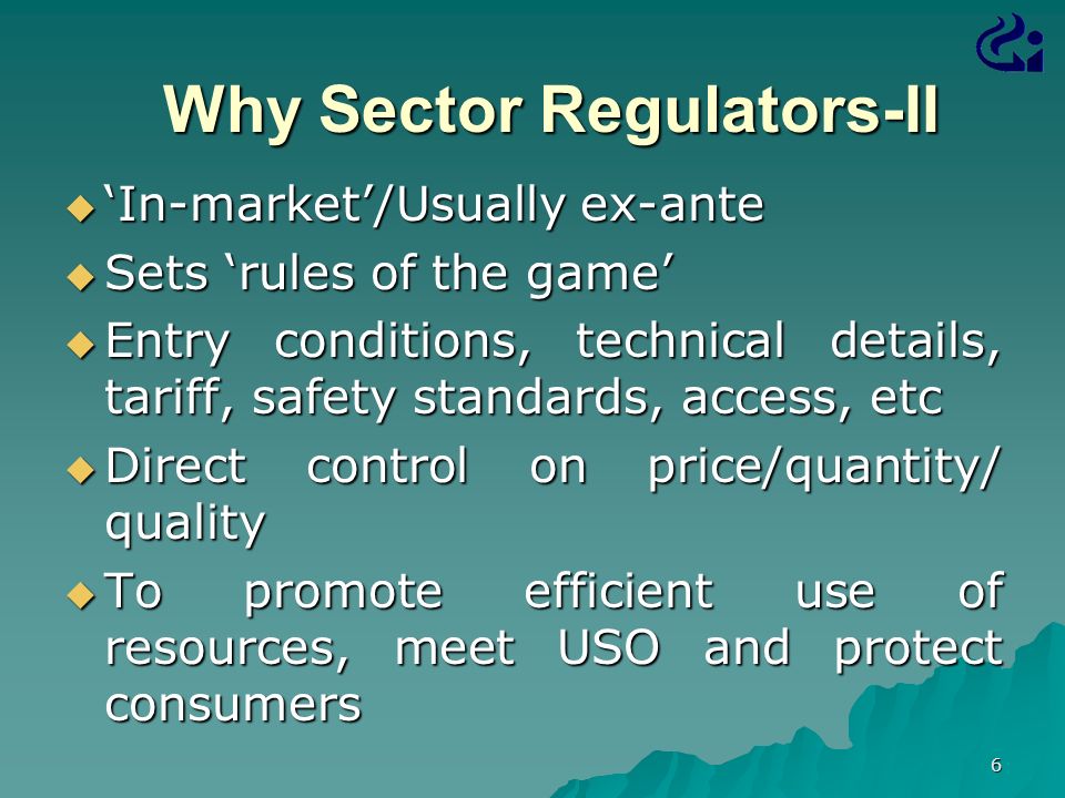 6 Why Sector Regulators-II Why Sector Regulators-II  ‘In-market’/Usually ex-ante  Sets ‘rules of the game’  Entry conditions, technical details, tariff, safety standards, access, etc  Direct control on price/quantity/ quality  To promote efficient use of resources, meet USO and protect consumers