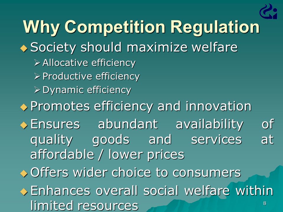 8 Why Competition Regulation  Society should maximize welfare  Allocative efficiency  Productive efficiency  Dynamic efficiency  Promotes efficiency and innovation  Ensures abundant availability of quality goods and services at affordable / lower prices  Offers wider choice to consumers  Enhances overall social welfare within limited resources