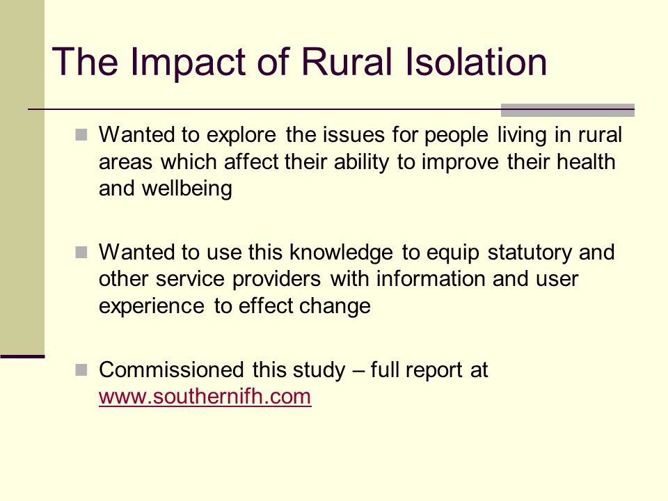 The Impact of Rural Isolation Wanted to explore the issues for people living in rural areas which affect their ability to improve their health and wellbeing Wanted to use this knowledge to equip statutory and other service providers with information and user experience to effect change Commissioned this study – full report at