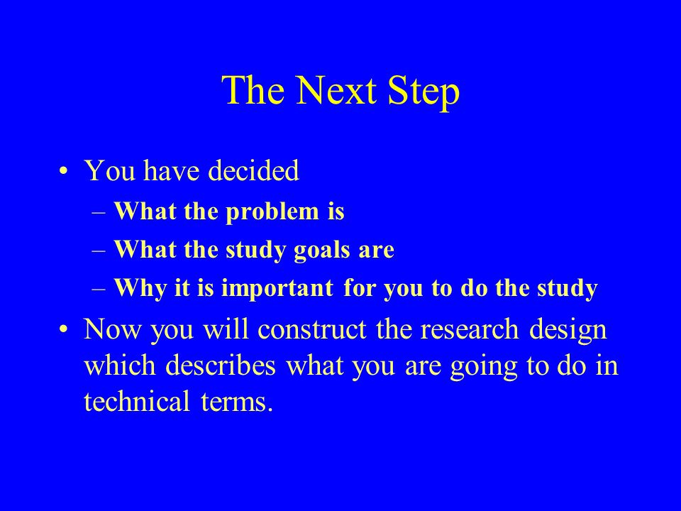 The Next Step You have decided –What the problem is –What the study goals are –Why it is important for you to do the study Now you will construct the research design which describes what you are going to do in technical terms.