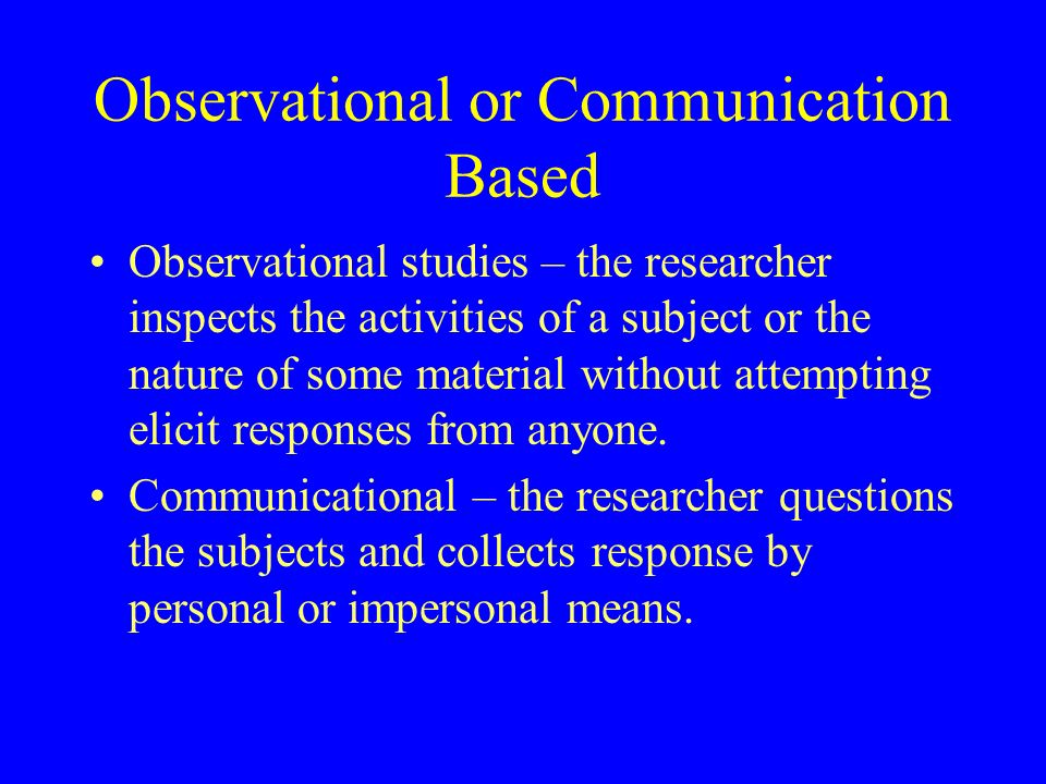 Observational or Communication Based Observational studies – the researcher inspects the activities of a subject or the nature of some material without attempting elicit responses from anyone.