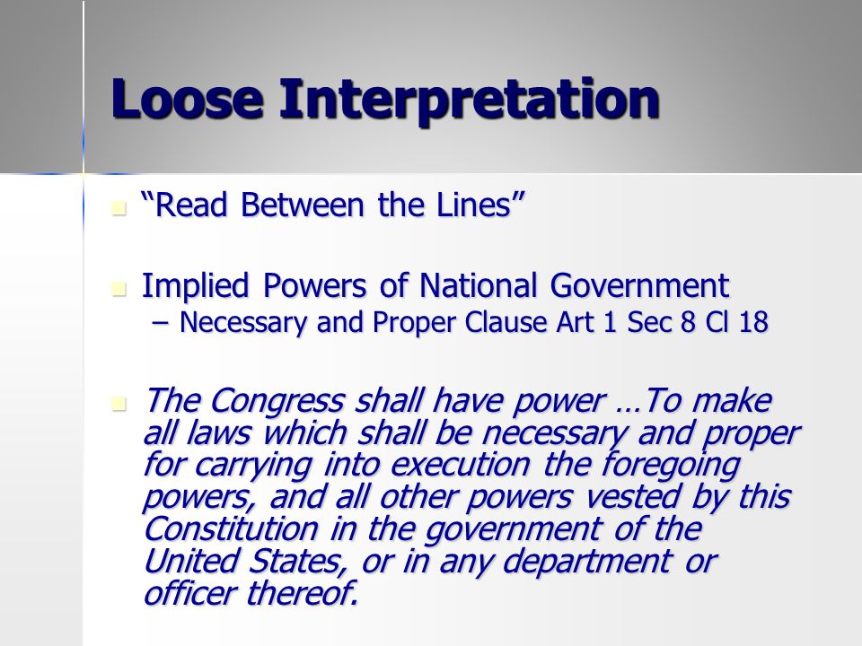 Loose Interpretation Read Between the Lines Read Between the Lines Implied Powers of National Government Implied Powers of National Government –Necessary and Proper Clause Art 1 Sec 8 Cl 18 The Congress shall have power …To make all laws which shall be necessary and proper for carrying into execution the foregoing powers, and all other powers vested by this Constitution in the government of the United States, or in any department or officer thereof.