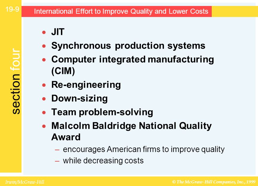 Irwin/McGraw-Hill © The McGraw-Hill Companies, Inc., 1999 section four International Effort to Improve Quality and Lower Costs  JIT  Synchronous production systems  Computer integrated manufacturing (CIM)  Re-engineering  Down-sizing  Team problem-solving  Malcolm Baldridge National Quality Award –encourages American firms to improve quality –while decreasing costs 19-9