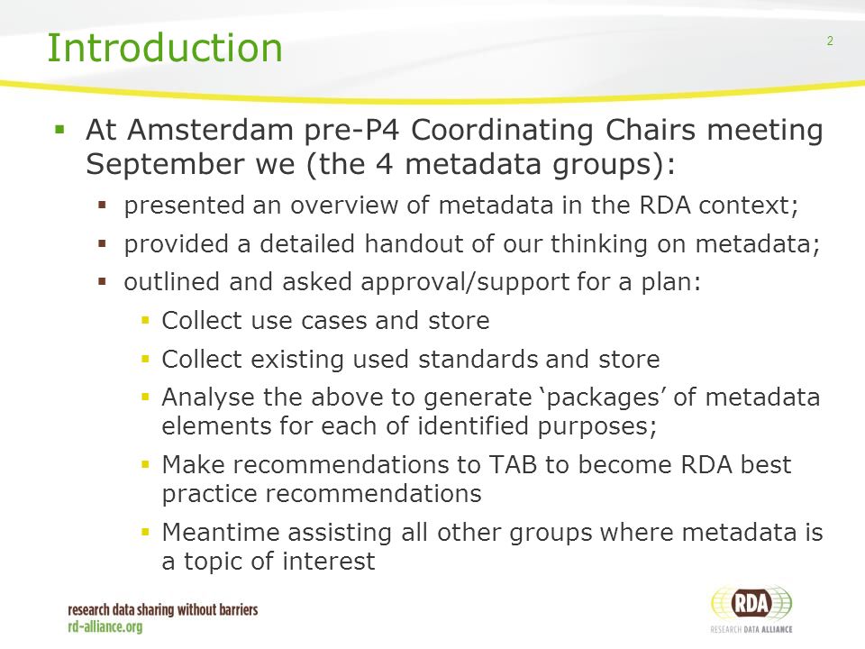 2  At Amsterdam pre-P4 Coordinating Chairs meeting September we (the 4 metadata groups):  presented an overview of metadata in the RDA context;  provided a detailed handout of our thinking on metadata;  outlined and asked approval/support for a plan:  Collect use cases and store  Collect existing used standards and store  Analyse the above to generate ‘packages’ of metadata elements for each of identified purposes;  Make recommendations to TAB to become RDA best practice recommendations  Meantime assisting all other groups where metadata is a topic of interest Introduction