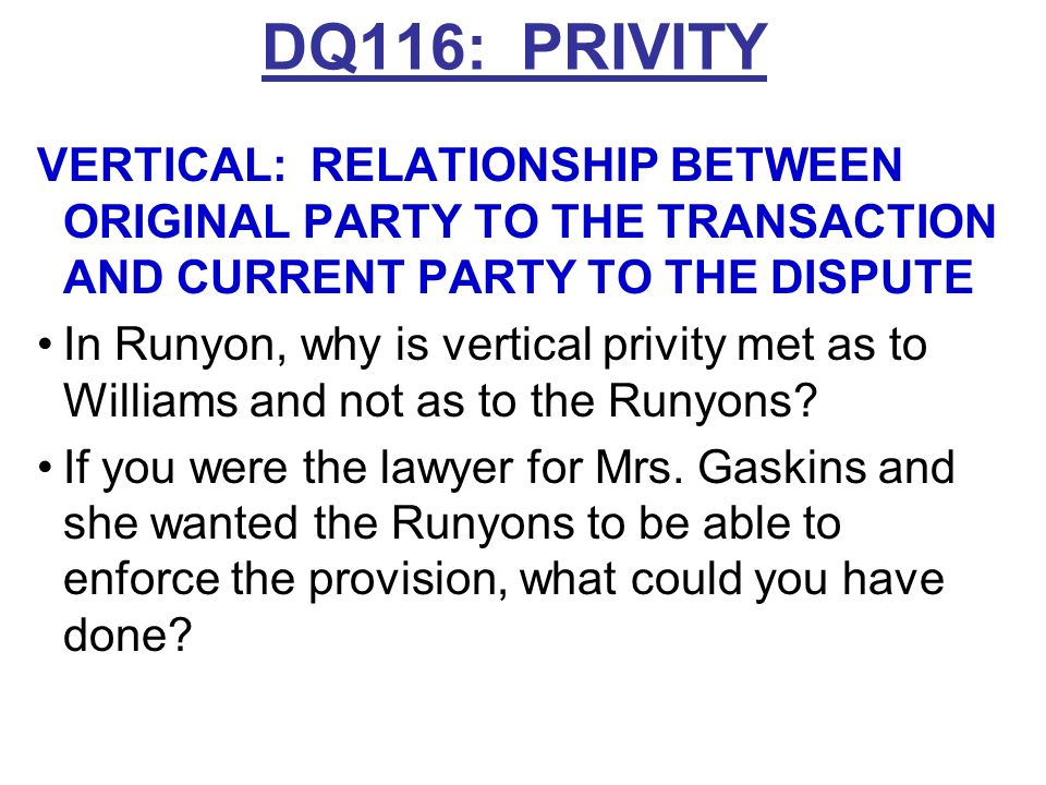 DQ116: PRIVITY VERTICAL: RELATIONSHIP BETWEEN ORIGINAL PARTY TO THE TRANSACTION AND CURRENT PARTY TO THE DISPUTE Traditionally needed same estate –Usually, grantor-grantee works (Davidson) –In landlord-tenant context, assignees but not sublessees in vertical privity with tenants Some jurisdictions: Any legal successor