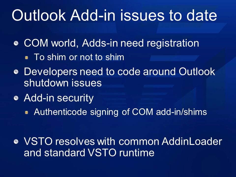 Outlook Add-in issues to date COM world, Adds-in need registration To shim or not to shim Developers need to code around Outlook shutdown issues Add-in security Authenticode signing of COM add-in/shims VSTO resolves with common AddinLoader and standard VSTO runtime
