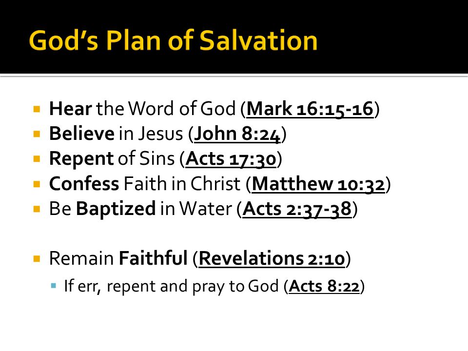  Hear the Word of God (Mark 16:15-16)  Believe in Jesus (John 8:24)  Repent of Sins (Acts 17:30)  Confess Faith in Christ (Matthew 10:32)  Be Baptized in Water (Acts 2:37-38)  Remain Faithful (Revelations 2:10)  If err, repent and pray to God (Acts 8:22)