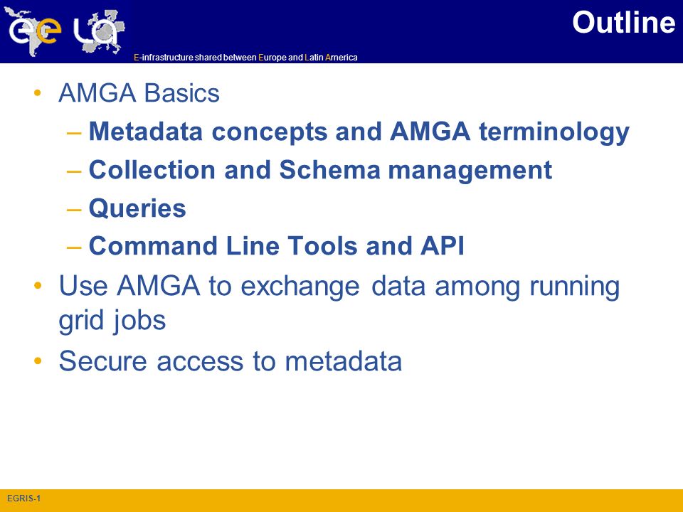 E-infrastructure shared between Europe and Latin America EGRIS-1 Outline AMGA Basics –Metadata concepts and AMGA terminology –Collection and Schema management –Queries –Command Line Tools and API Use AMGA to exchange data among running grid jobs Secure access to metadata