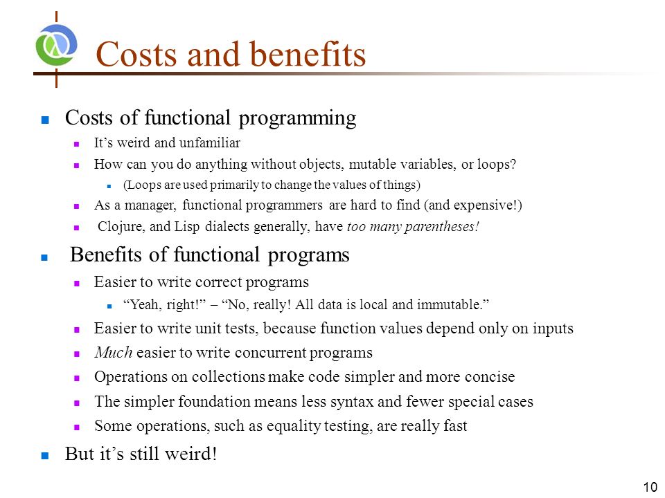 Costs and benefits Costs of functional programming It’s weird and unfamiliar How can you do anything without objects, mutable variables, or loops.