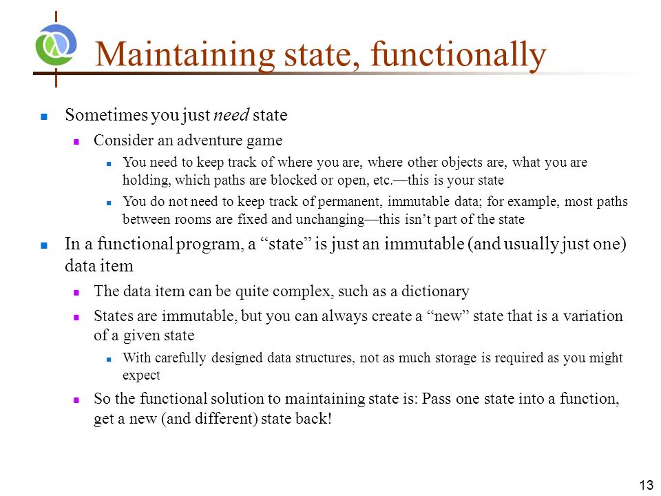 Maintaining state, functionally Sometimes you just need state Consider an adventure game You need to keep track of where you are, where other objects are, what you are holding, which paths are blocked or open, etc.—this is your state You do not need to keep track of permanent, immutable data; for example, most paths between rooms are fixed and unchanging—this isn’t part of the state In a functional program, a state is just an immutable (and usually just one) data item The data item can be quite complex, such as a dictionary States are immutable, but you can always create a new state that is a variation of a given state With carefully designed data structures, not as much storage is required as you might expect So the functional solution to maintaining state is: Pass one state into a function, get a new (and different) state back.