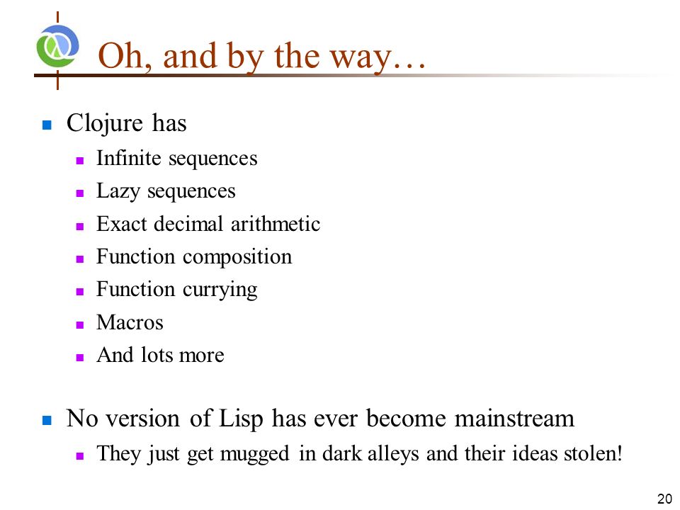 Oh, and by the way… Clojure has Infinite sequences Lazy sequences Exact decimal arithmetic Function composition Function currying Macros And lots more No version of Lisp has ever become mainstream They just get mugged in dark alleys and their ideas stolen.