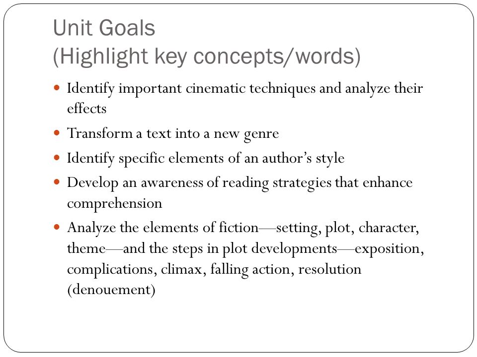 Unit Goals (Highlight key concepts/words) Identify important cinematic techniques and analyze their effects Transform a text into a new genre Identify specific elements of an author’s style Develop an awareness of reading strategies that enhance comprehension Analyze the elements of fiction—setting, plot, character, theme—and the steps in plot developments—exposition, complications, climax, falling action, resolution (denouement)