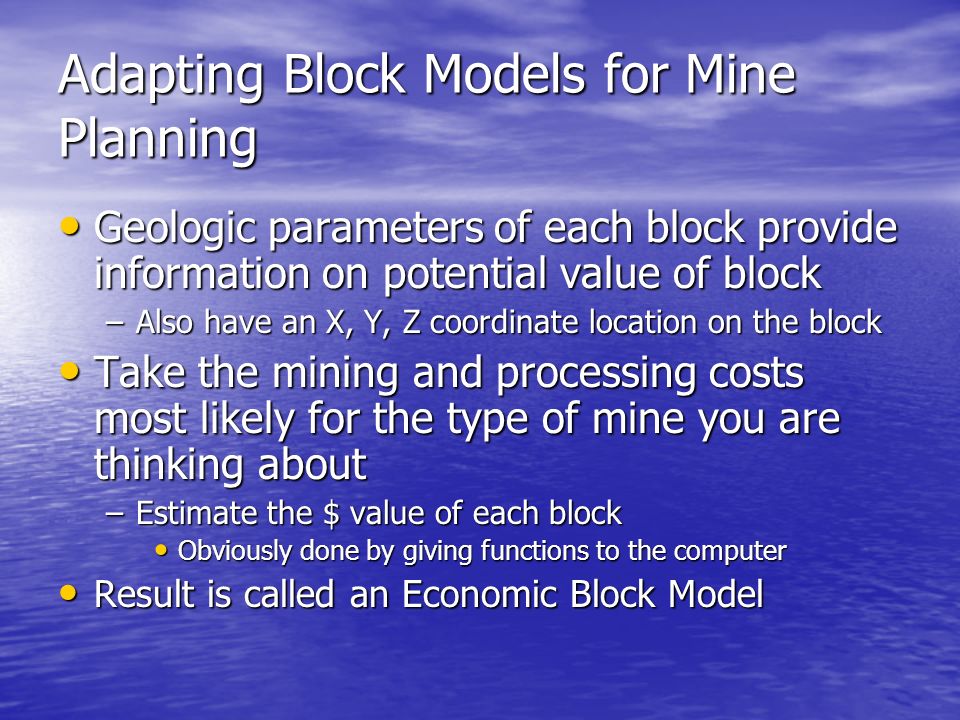 Adapting Block Models for Mine Planning Geologic parameters of each block provide information on potential value of block Geologic parameters of each block provide information on potential value of block –Also have an X, Y, Z coordinate location on the block Take the mining and processing costs most likely for the type of mine you are thinking about Take the mining and processing costs most likely for the type of mine you are thinking about –Estimate the $ value of each block Obviously done by giving functions to the computer Obviously done by giving functions to the computer Result is called an Economic Block Model Result is called an Economic Block Model