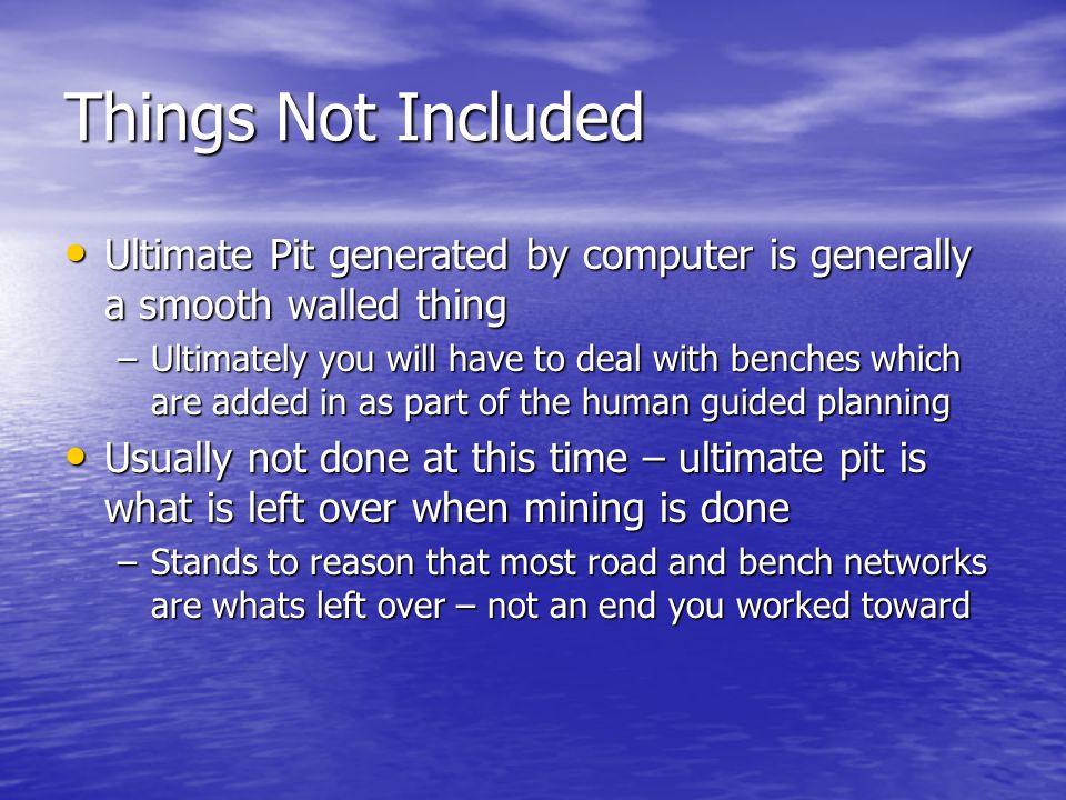 Things Not Included Ultimate Pit generated by computer is generally a smooth walled thing Ultimate Pit generated by computer is generally a smooth walled thing –Ultimately you will have to deal with benches which are added in as part of the human guided planning Usually not done at this time – ultimate pit is what is left over when mining is done Usually not done at this time – ultimate pit is what is left over when mining is done –Stands to reason that most road and bench networks are whats left over – not an end you worked toward