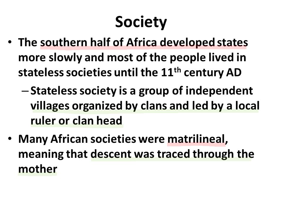 Society The southern half of Africa developed states more slowly and most of the people lived in stateless societies until the 11 th century AD – Stateless society is a group of independent villages organized by clans and led by a local ruler or clan head Many African societies were matrilineal, meaning that descent was traced through the mother
