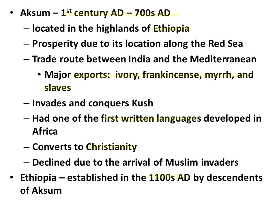Aksum – 1 st century AD – 700s AD – located in the highlands of Ethiopia – Prosperity due to its location along the Red Sea – Trade route between India and the Mediterranean Major exports: ivory, frankincense, myrrh, and slaves – Invades and conquers Kush – Had one of the first written languages developed in Africa – Converts to Christianity – Declined due to the arrival of Muslim invaders Ethiopia – established in the 1100s AD by descendents of Aksum
