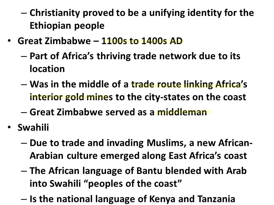 – Christianity proved to be a unifying identity for the Ethiopian people Great Zimbabwe – 1100s to 1400s AD – Part of Africa’s thriving trade network due to its location – Was in the middle of a trade route linking Africa’s interior gold mines to the city-states on the coast – Great Zimbabwe served as a middleman Swahili – Due to trade and invading Muslims, a new African- Arabian culture emerged along East Africa’s coast – The African language of Bantu blended with Arab into Swahili peoples of the coast – Is the national language of Kenya and Tanzania