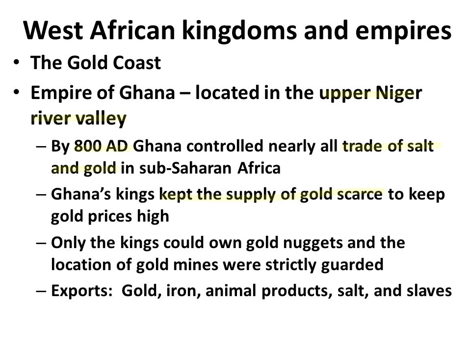 West African kingdoms and empires The Gold Coast Empire of Ghana – located in the upper Niger river valley – By 800 AD Ghana controlled nearly all trade of salt and gold in sub-Saharan Africa – Ghana’s kings kept the supply of gold scarce to keep gold prices high – Only the kings could own gold nuggets and the location of gold mines were strictly guarded – Exports: Gold, iron, animal products, salt, and slaves