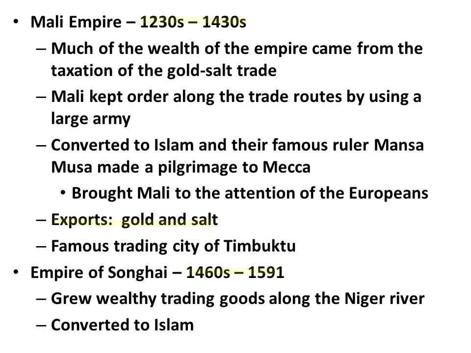Mali Empire – 1230s – 1430s – Much of the wealth of the empire came from the taxation of the gold-salt trade – Mali kept order along the trade routes by using a large army – Converted to Islam and their famous ruler Mansa Musa made a pilgrimage to Mecca Brought Mali to the attention of the Europeans – Exports: gold and salt – Famous trading city of Timbuktu Empire of Songhai – 1460s – 1591 – Grew wealthy trading goods along the Niger river – Converted to Islam
