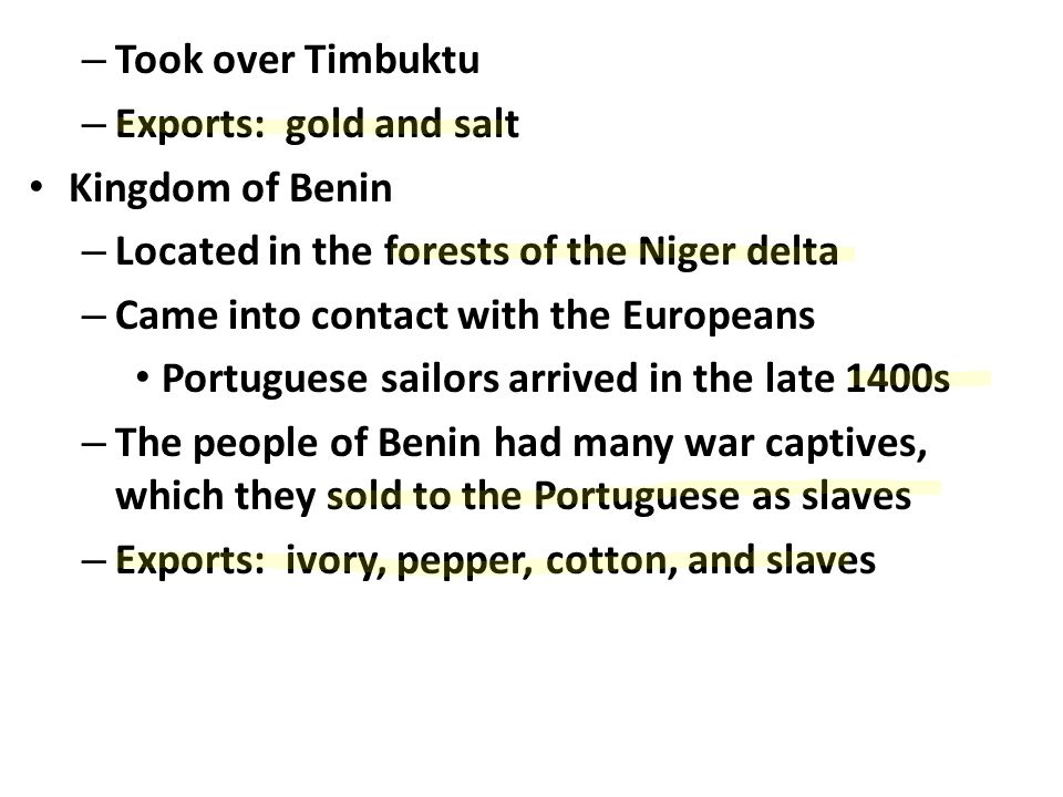 – Took over Timbuktu – Exports: gold and salt Kingdom of Benin – Located in the forests of the Niger delta – Came into contact with the Europeans Portuguese sailors arrived in the late 1400s – The people of Benin had many war captives, which they sold to the Portuguese as slaves – Exports: ivory, pepper, cotton, and slaves