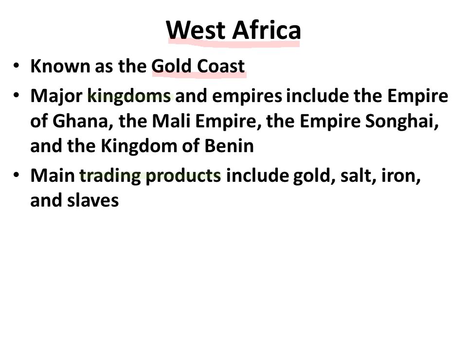 West Africa Known as the Gold Coast Major kingdoms and empires include the Empire of Ghana, the Mali Empire, the Empire Songhai, and the Kingdom of Benin Main trading products include gold, salt, iron, and slaves